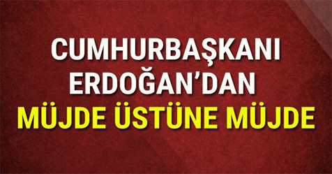 CUMHURBAŞKANI ERDOĞAN'DAN MÜJDE ÜSTÜNE MÜJDE!