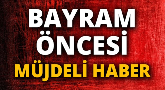 BAYRAM ÖNCESİ MÜJDELİ HABER GELDİ