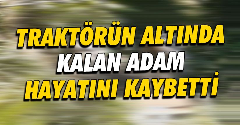 Devrilen traktörün altında kalan 1 kişi hayatını kaybetti