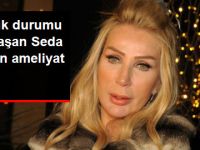 SAĞLIK DURUMU AĞIRLAŞAN SEDA SAYAN AMELİYATA ALINDI